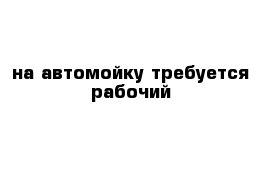 на автомойку требуется рабочий